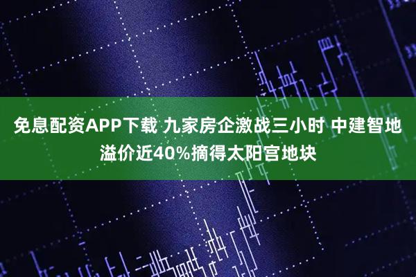免息配资APP下载 九家房企激战三小时 中建智地溢价近40%摘得太阳宫地块