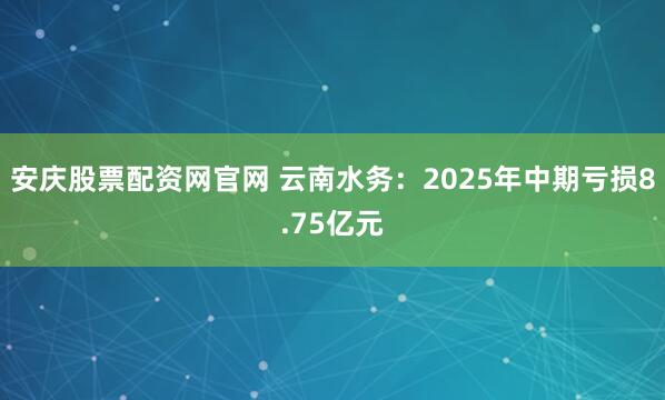 安庆股票配资网官网 云南水务：2025年中期亏损8.75亿元