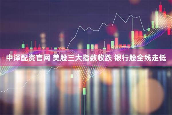 中泽配资官网 美股三大指数收跌 银行股全线走低