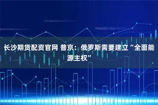 长沙期货配资官网 普京：俄罗斯需要建立“全面能源主权”