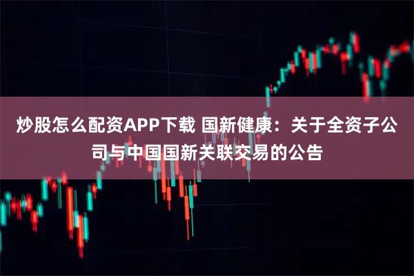 炒股怎么配资APP下载 国新健康：关于全资子公司与中国国新关联交易的公告