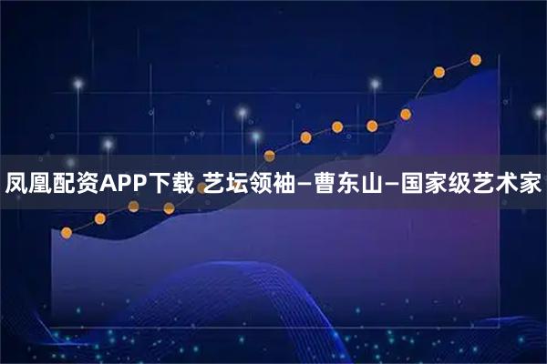 凤凰配资APP下载 艺坛领袖—曹东山—国家级艺术家