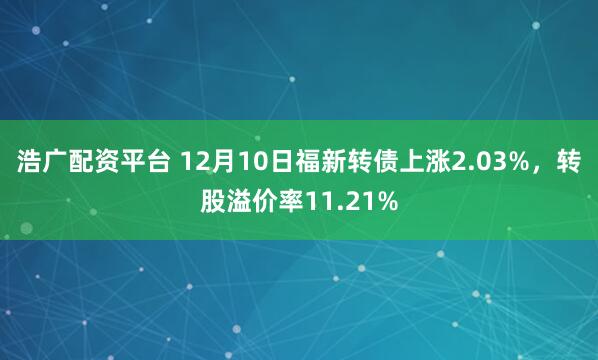 浩广配资平台 12月10日福新转债上涨2.03%,转股溢价率11.21%