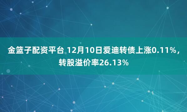 金篮子配资平台 12月10日爱迪转债上涨0.11%，转股溢价率26.13%