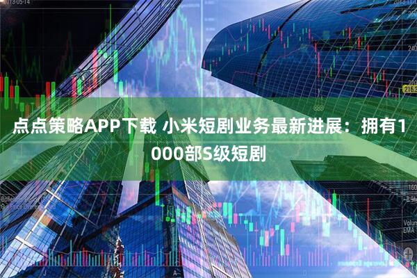 点点策略APP下载 小米短剧业务最新进展：拥有1000部S级短剧